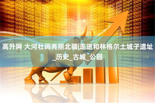 高升网 大河壮阔亮丽北疆|走进和林格尔土城子遗址_历史_古城_公园