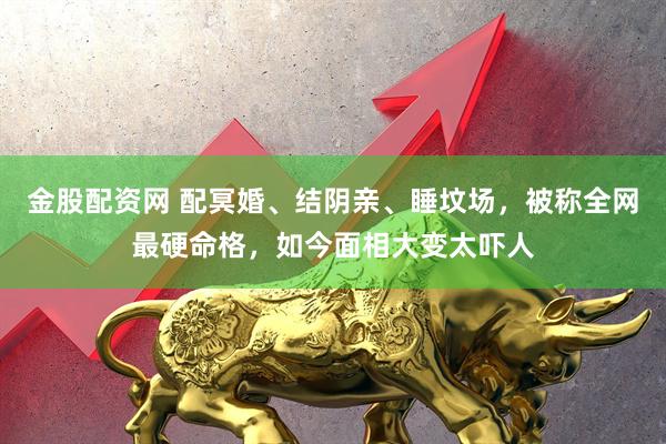 金股配资网 配冥婚、结阴亲、睡坟场，被称全网最硬命格，如今面相大变太吓人