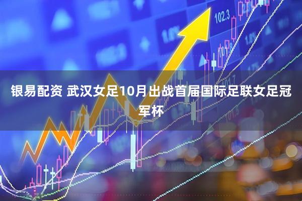 银易配资 武汉女足10月出战首届国际足联女足冠军杯