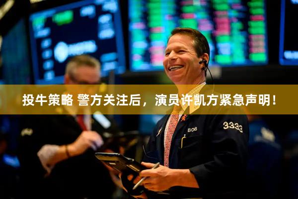 投牛策略 警方关注后，演员许凯方紧急声明！