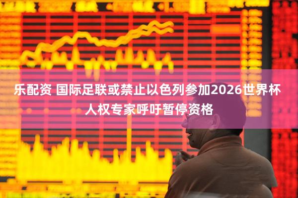 乐配资 国际足联或禁止以色列参加2026世界杯 人权专家呼吁暂停资格