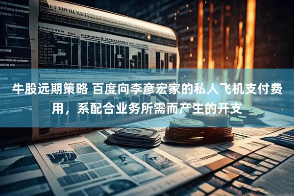牛股远期策略 百度向李彦宏家的私人飞机支付费用，系配合业务所需而产生的开支