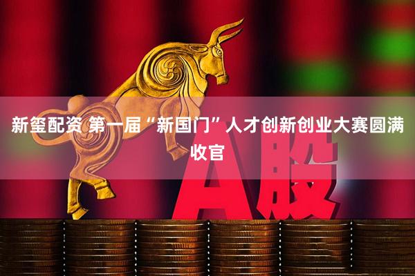新玺配资 第一届“新国门”人才创新创业大赛圆满收官