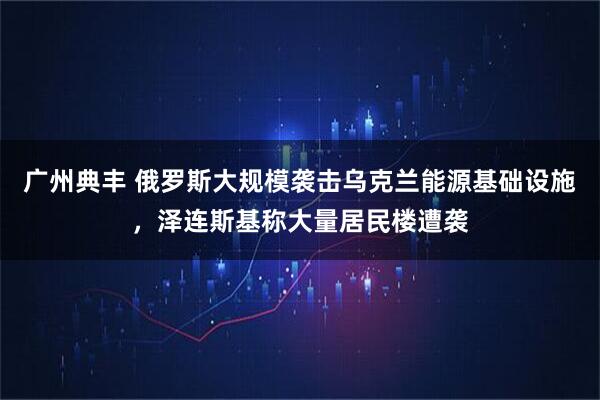 广州典丰 俄罗斯大规模袭击乌克兰能源基础设施，泽连斯基称大量居民楼遭袭